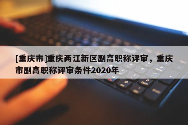 [重慶市]重慶兩江新區副高職稱評審，重慶市副高職稱評審條件2020年