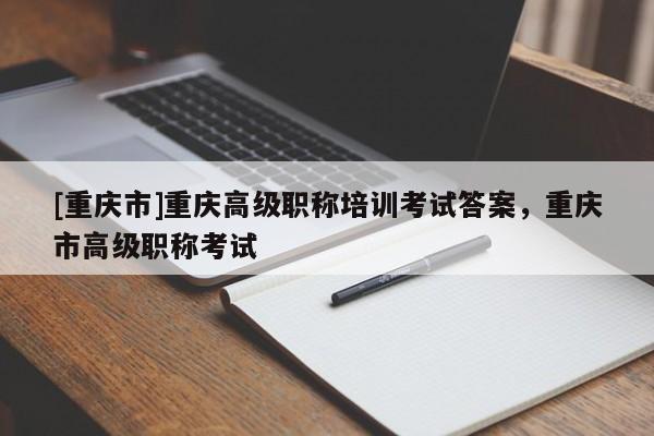 [重慶市]重慶高級職稱培訓考試答案，重慶市高級職稱考試