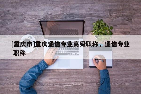 [重慶市]重慶通信專業高級職稱，通信專業 職稱
