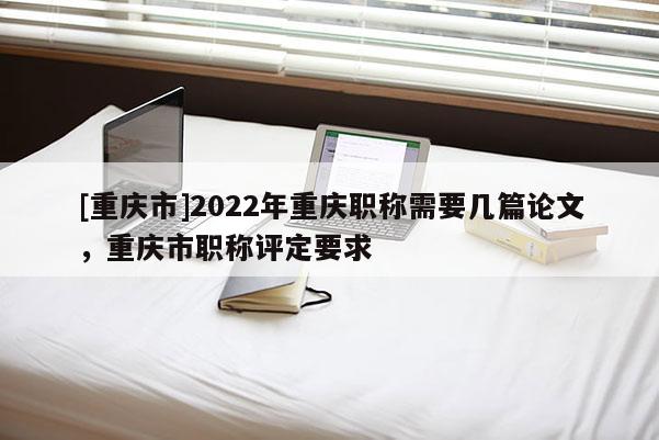 [重慶市]2022年重慶職稱需要幾篇論文，重慶市職稱評定要求