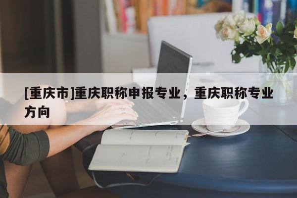 [重慶市]重慶職稱申報(bào)專業(yè)，重慶職稱專業(yè)方向