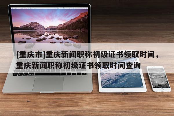 [重慶市]重慶新聞職稱初級證書領取時間，重慶新聞職稱初級證書領取時間查詢