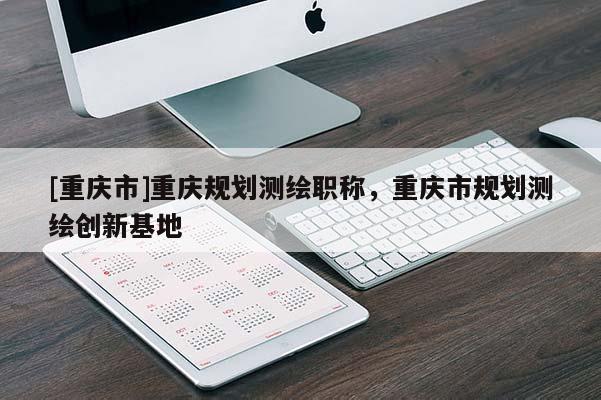 [重慶市]重慶規劃測繪職稱，重慶市規劃測繪創新基地
