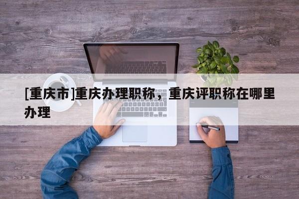 [重慶市]重慶辦理職稱，重慶評職稱在哪里辦理