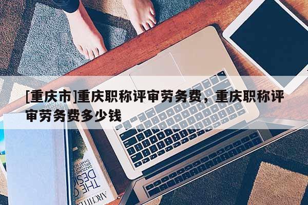 [重慶市]重慶職稱評審勞務費，重慶職稱評審勞務費多少錢