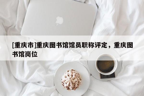 [重慶市]重慶圖書館館員職稱評定，重慶圖書館崗位