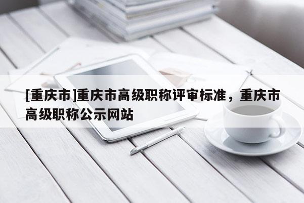 [重慶市]重慶市高級職稱評審標準，重慶市高級職稱公示網站