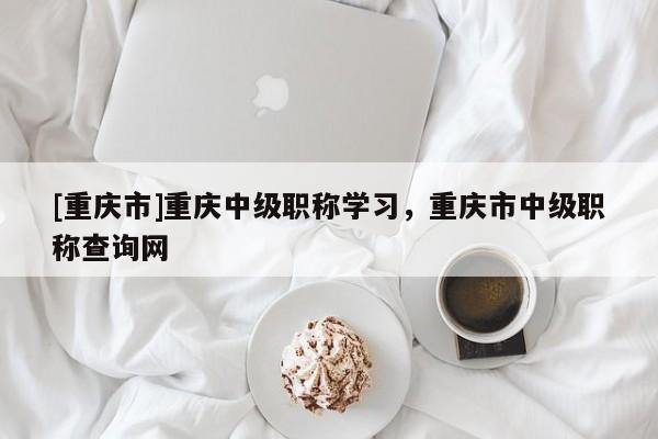 [重慶市]重慶中級職稱學習，重慶市中級職稱查詢網