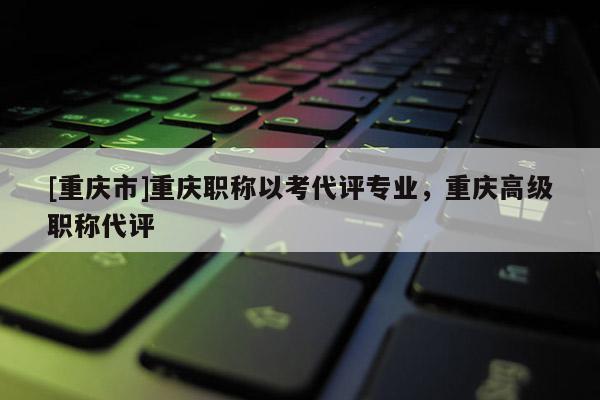 [重慶市]重慶職稱以考代評專業(yè)，重慶高級職稱代評