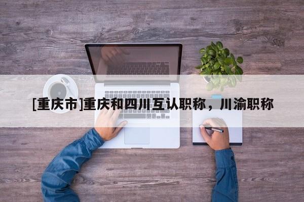 [重慶市]重慶和四川互認職稱，川渝職稱
