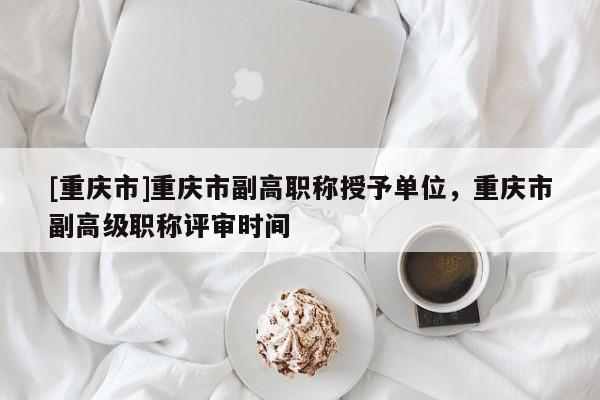 [重慶市]重慶市副高職稱授予單位，重慶市副高級職稱評審時間
