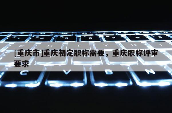 [重慶市]重慶初定職稱需要，重慶職稱評審要求