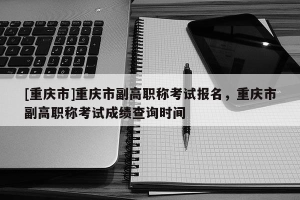 [重慶市]重慶市副高職稱考試報(bào)名，重慶市副高職稱考試成績(jī)查詢時(shí)間
