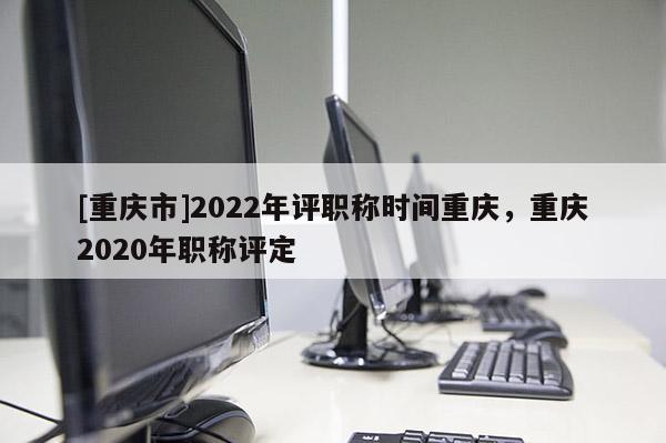 [重慶市]2022年評職稱時間重慶，重慶2020年職稱評定