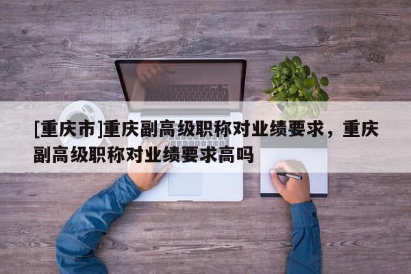 [重慶市]重慶副高級職稱對業績要求，重慶副高級職稱對業績要求高嗎