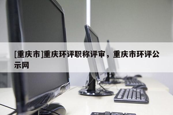 [重慶市]重慶環評職稱評審，重慶市環評公示網