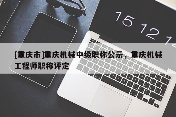 [重慶市]重慶機(jī)械中級(jí)職稱(chēng)公示，重慶機(jī)械工程師職稱(chēng)評(píng)定