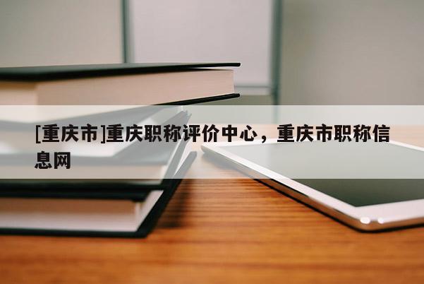 [重慶市]重慶職稱評價中心，重慶市職稱信息網