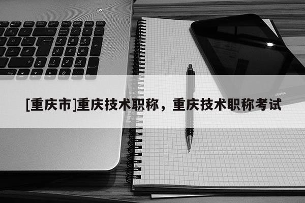 [重慶市]重慶技術職稱，重慶技術職稱考試
