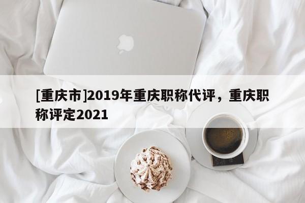 [重慶市]2019年重慶職稱代評，重慶職稱評定2021