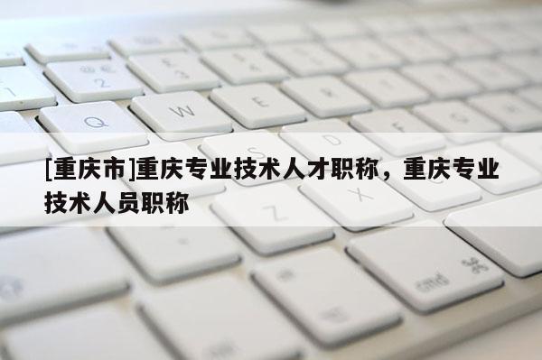 [重慶市]重慶專業(yè)技術人才職稱，重慶專業(yè)技術人員職稱