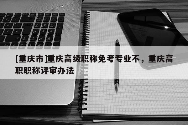 [重慶市]重慶高級職稱免考專業不，重慶高職職稱評審辦法