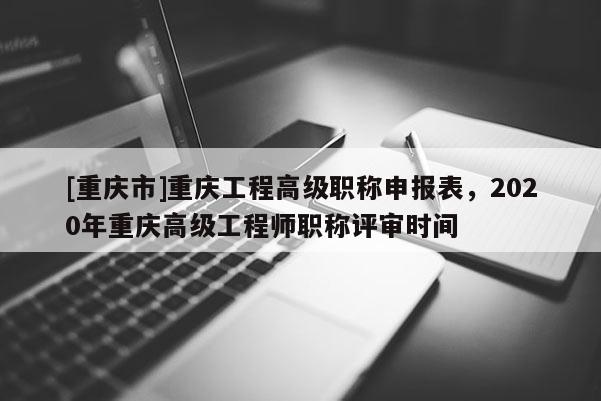 [重慶市]重慶工程高級職稱申報表，2020年重慶高級工程師職稱評審時間