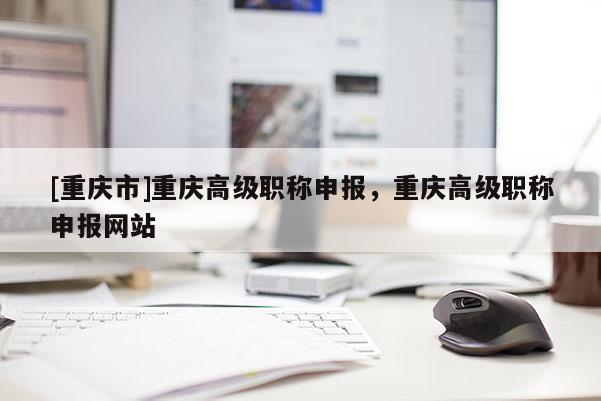 [重慶市]重慶高級職稱申報，重慶高級職稱申報網站