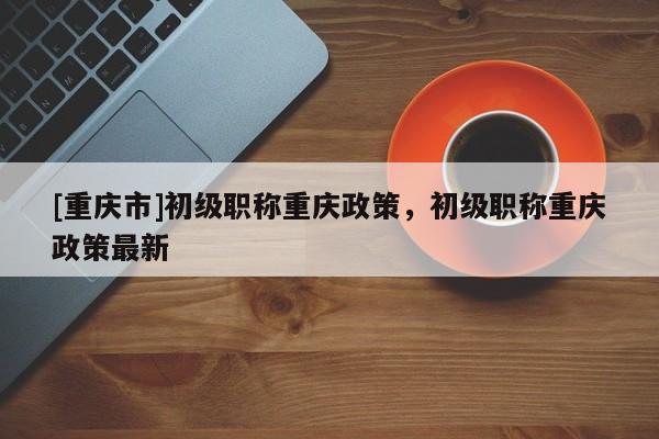 [重慶市]初級職稱重慶政策，初級職稱重慶政策最新