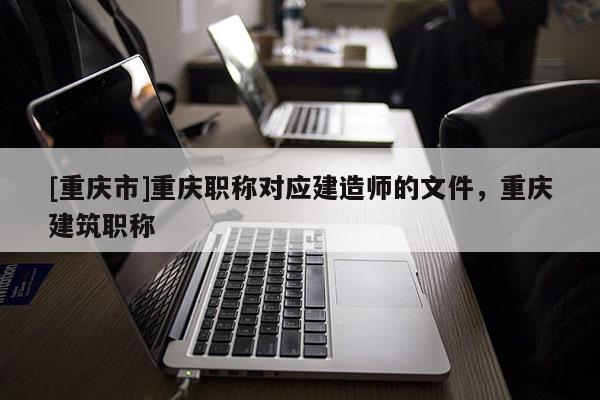 [重慶市]重慶職稱對應建造師的文件，重慶建筑職稱