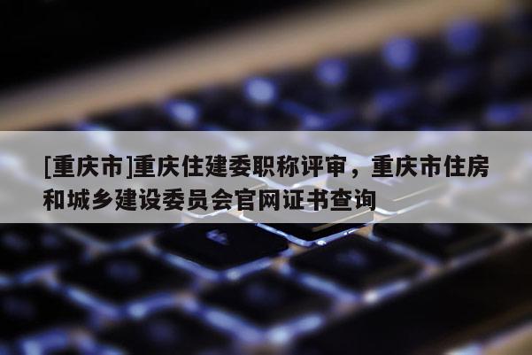 [重慶市]重慶住建委職稱評審，重慶市住房和城鄉建設委員會官網證書查詢