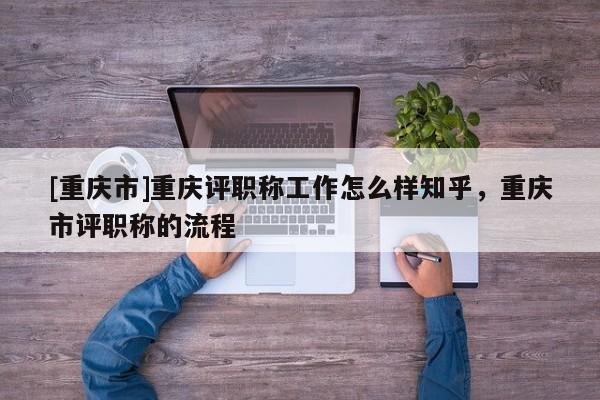 [重慶市]重慶評職稱工作怎么樣知乎，重慶市評職稱的流程