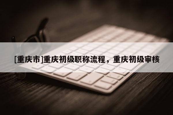 [重慶市]重慶初級職稱流程，重慶初級審核