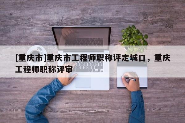 [重慶市]重慶市工程師職稱評定城口，重慶工程師職稱評審