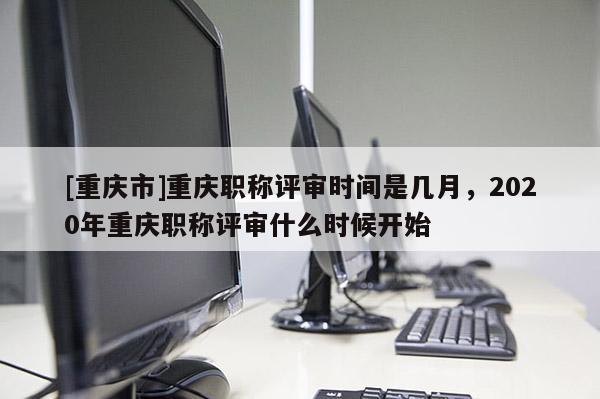 [重慶市]重慶職稱評審時間是幾月，2020年重慶職稱評審什么時候開始