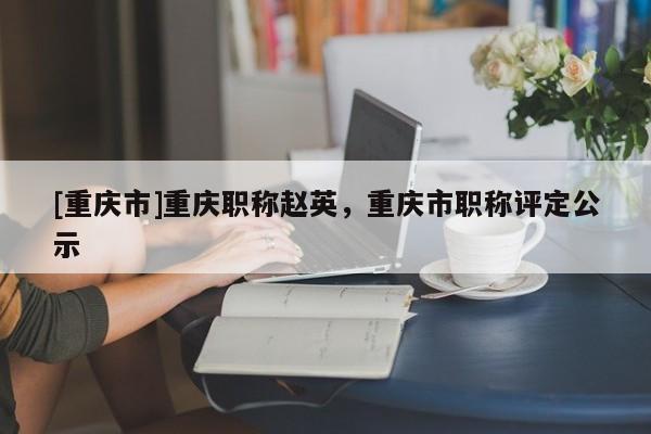 [重慶市]重慶職稱趙英，重慶市職稱評定公示