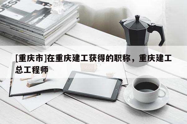 [重慶市]在重慶建工獲得的職稱，重慶建工總工程師