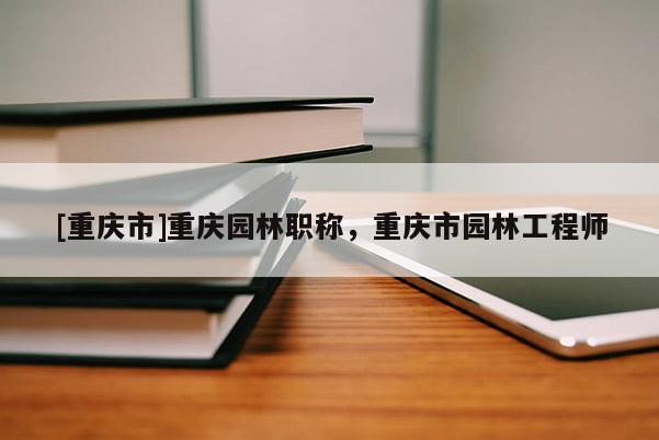 [重慶市]重慶園林職稱，重慶市園林工程師