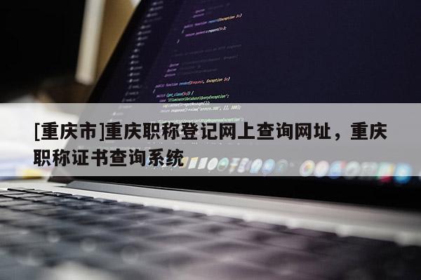 [重慶市]重慶職稱登記網上查詢網址，重慶職稱證書查詢系統