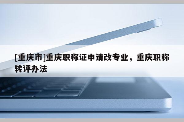 [重慶市]重慶職稱證申請改專業，重慶職稱轉評辦法
