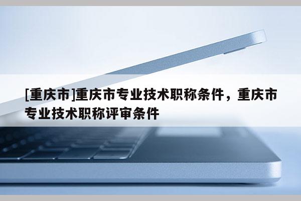 [重慶市]重慶市專業技術職稱條件，重慶市專業技術職稱評審條件