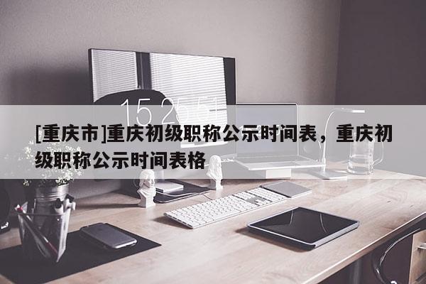 [重慶市]重慶初級職稱公示時間表，重慶初級職稱公示時間表格