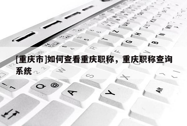 [重慶市]如何查看重慶職稱，重慶職稱查詢系統