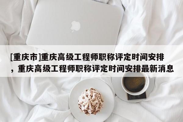 [重慶市]重慶高級(jí)工程師職稱評(píng)定時(shí)間安排，重慶高級(jí)工程師職稱評(píng)定時(shí)間安排最新消息