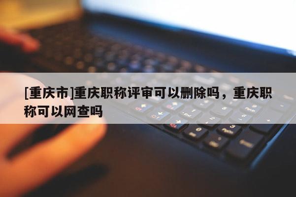 [重慶市]重慶職稱評審可以刪除嗎，重慶職稱可以網(wǎng)查嗎