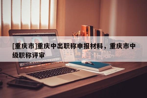 [重慶市]重慶中出職稱申報材料，重慶市中級職稱評審