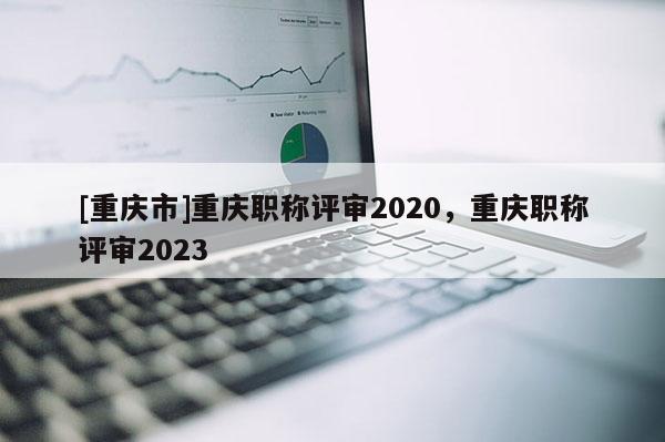 [重慶市]重慶職稱評審2020，重慶職稱評審2023