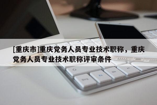 [重慶市]重慶黨務人員專業技術職稱，重慶黨務人員專業技術職稱評審條件
