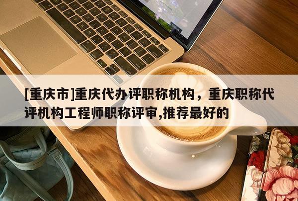 [重慶市]重慶代辦評職稱機構，重慶職稱代評機構工程師職稱評審,推薦最好的