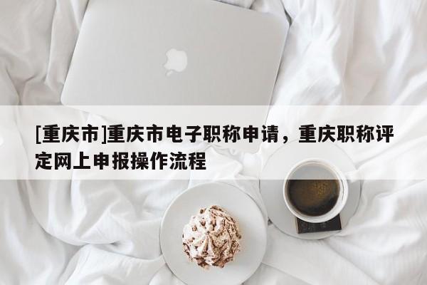 [重慶市]重慶市電子職稱申請，重慶職稱評定網上申報操作流程